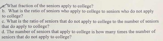 What fraction of the seniors apply to college?
b. What is the ratio of seniors who apply to college to seniors who do not apply
to college?
c. What is the ratio of seniors that do not apply to college to the number of seniors
that do apply to college?
d. The number of seniors that apply to college is how many times the number of
seniors that do not apply to college?
