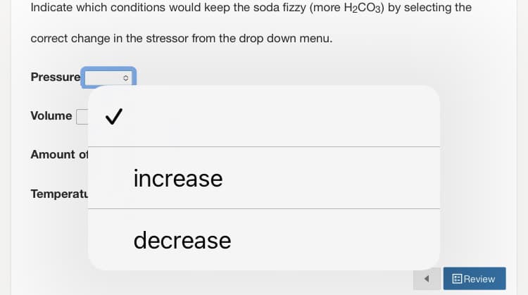 Indicate which conditions would keep the soda fizzy (more H₂CO3) by selecting the
correct change in the stressor from the drop down menu.
Pressure
Volume
Amount of
Temperatu
✓
increase
decrease
Review