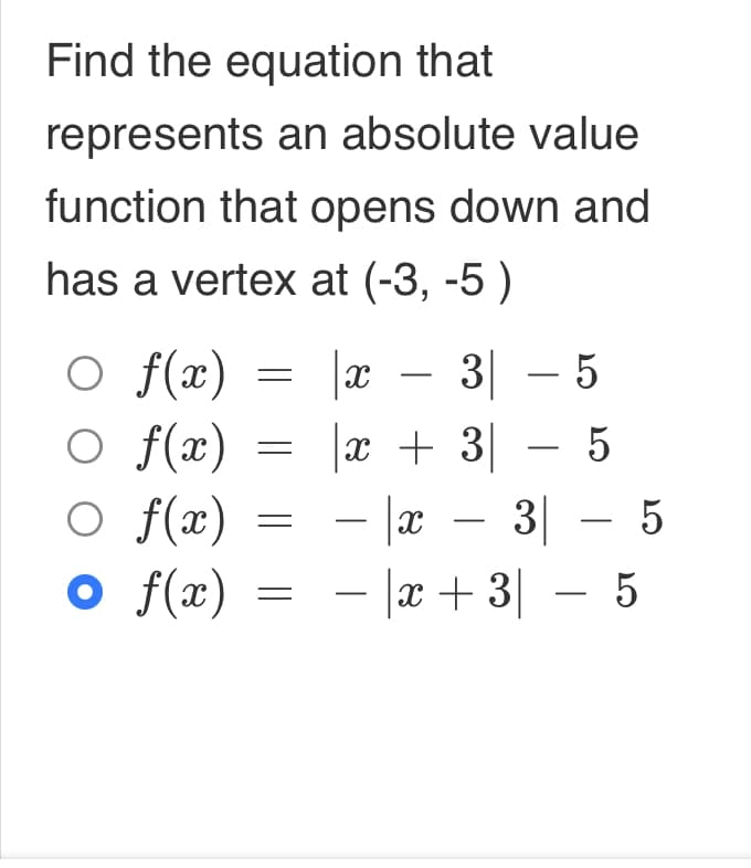 Find the equation that
represents an absolute value
function that opens down and
has a vertex at (-3, -5 )
○ f(x)
○ f(x)
○ f(x)
o
f(x)
=
|x
3-5
35
x +
- la
3 – 5
-|x + 3 − 5
x