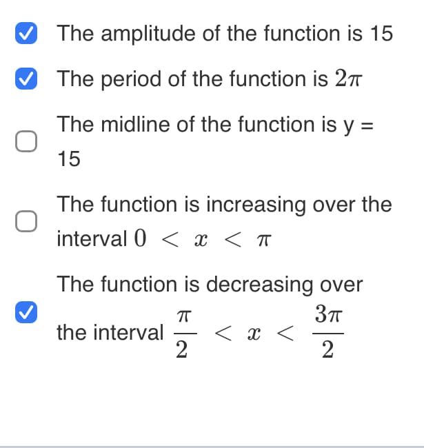 The amplitude of the function is 15
The period of the function is 2π
The midline of the function is y =
15
The function is increasing over the
interval 0 < x < π
The function is decreasing over
ㅠ
3πT
2
2
the interval
< x