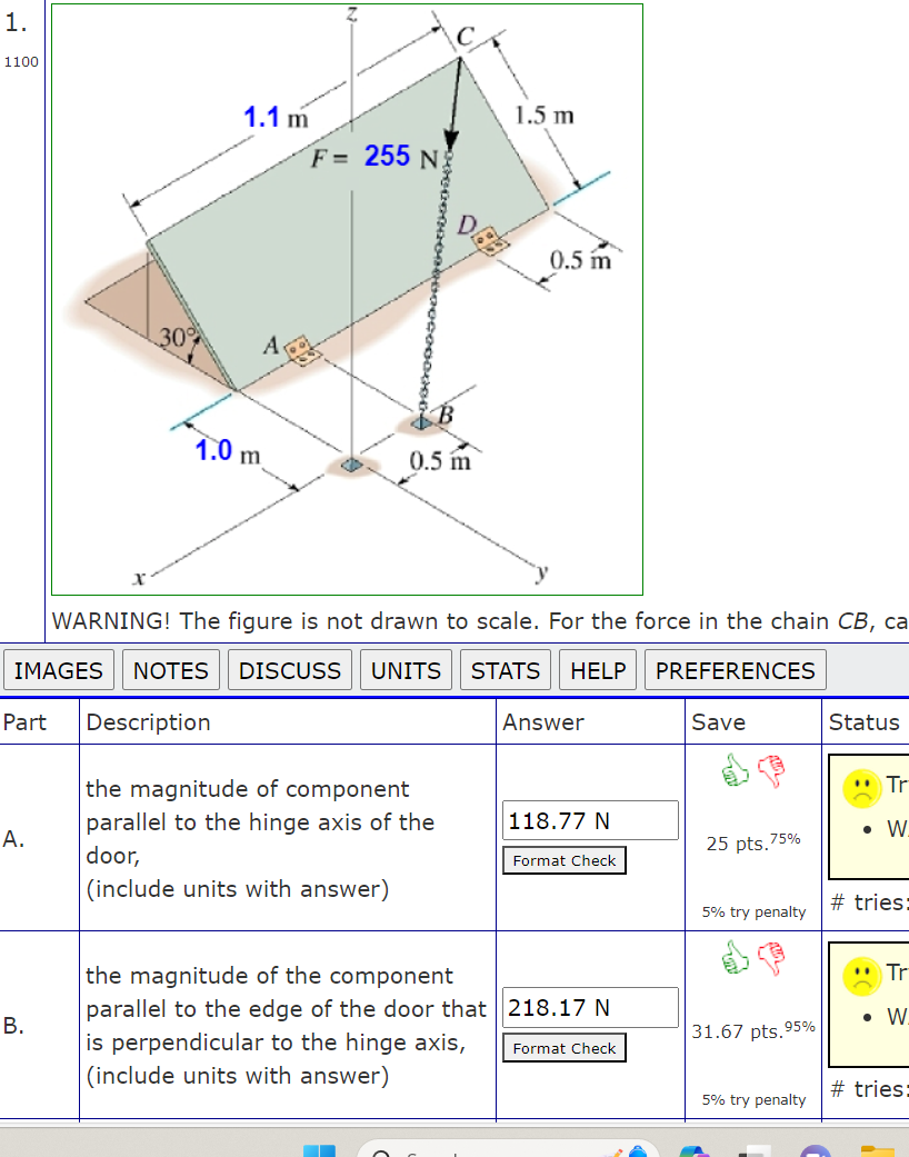 1.
1100
A.
30%
B.
1.1 m
1.0 m
A
F= 255 N
0.5 m
1.5 m
DGB
WARNING! The figure is not drawn to scale. For the force in the chain CB, ca
IMAGES NOTES DISCUSS UNITS STATS HELP
PREFERENCES
Part Description
the magnitude of component
parallel to the hinge axis of the
door,
(include units with answer)
0.5 m
Answer
118.77 N
Format Check
the magnitude of the component
parallel to the edge of the door that 218.17 N
is perpendicular to the hinge axis,
(include units with answer)
Format Check
Save
25 pts.7 75%
5% try penalty
31.67 pts.95%
5% try penalty
Status
Tr
● W
#tries:
**
Tr
• W.
#tries: