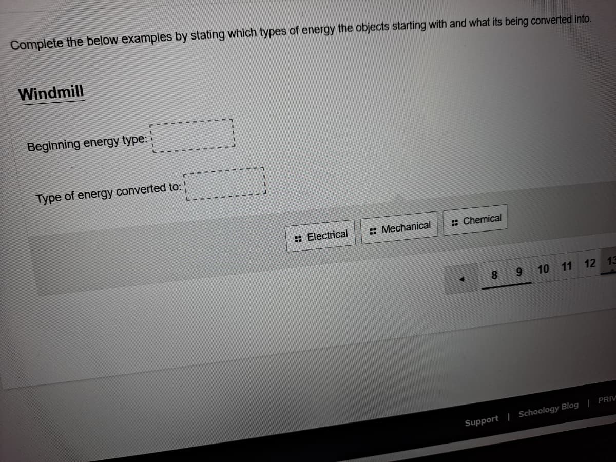 Complete the below examples by stating which types of energy the objects starting with and what its being converted into.
Windmill
Beginning energy type:
Type of energy converted to:
: Electrical
: Mechanical
: Chemical
10
11
12 13
Support | Schoology Blog | PRIV
