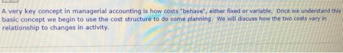 A very key concept in managerial accounting is how costs "behave", either fixed or variable. Once we understand this
basic concept we begin to use the cost structure to do some planning. We wll discuss how the two costs vary in
relationship to changes in activity.
