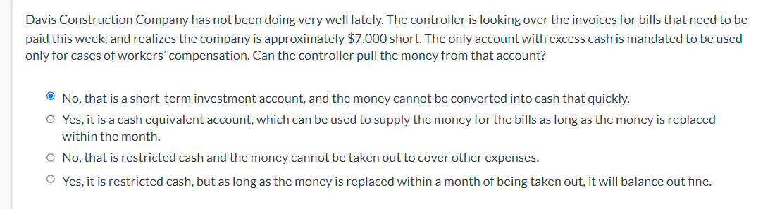 Davis Construction Company has not been doing very well lately. The controller is looking over the invoices for bills that need to be
paid this week, and realizes the company is approximately $7,000 short. The only account with excess cash is mandated to be used
only for cases of workers' compensation. Can the controller pull the money from that account?
O No, that is a short-term investment account, and the money cannot be converted into cash that quickly.
O Yes, it is a cash equivalent account, which can be used to supply the money for the bills as long as the money is replaced
within the month.
O No, that is restricted cash and the money cannot be taken out to cover other expenses.
O Yes, it is restricted cash, but as long as the money is replaced within a month of being taken out, it will balance out fine.
