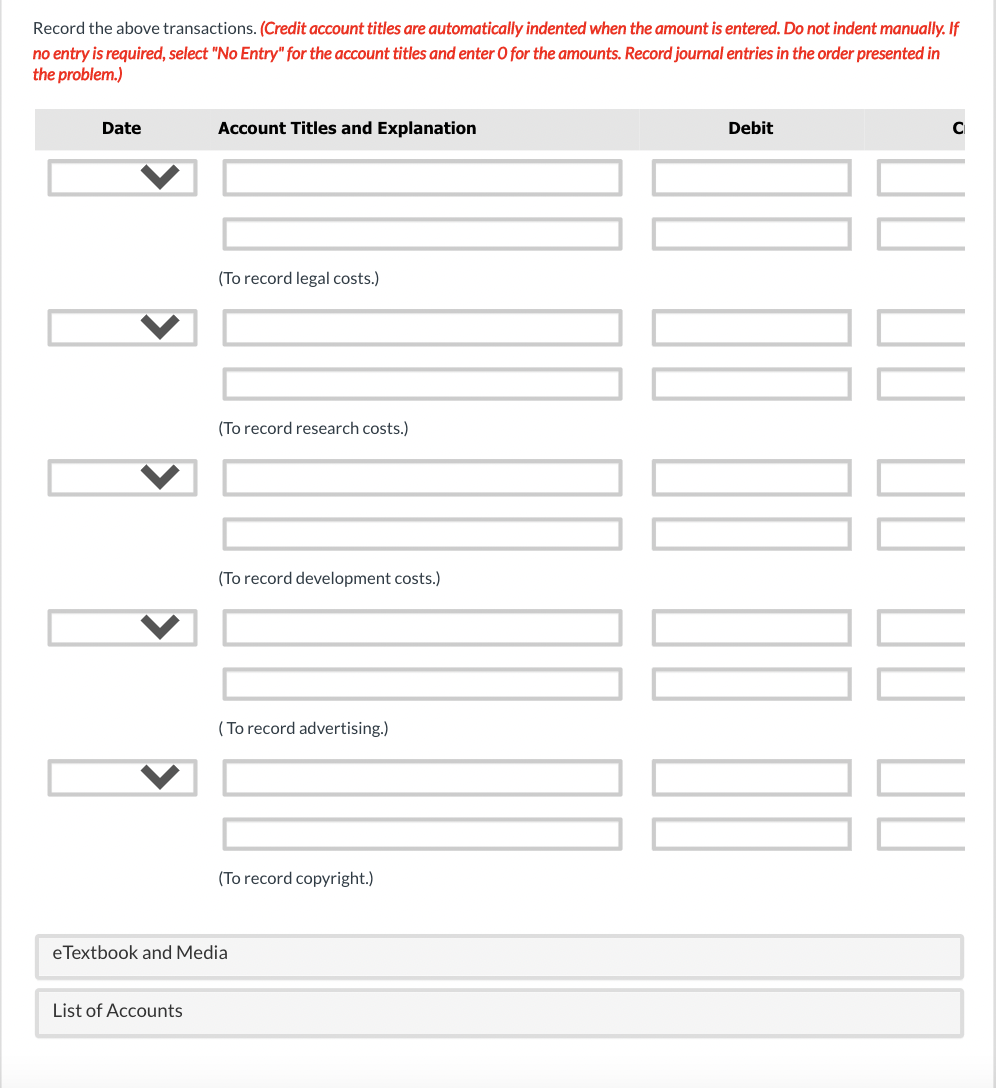 Record the above transactions. (Credit account titles are automatically indented when the amount is entered. Do not indent manually. If
no entry is required, select "No Entry" for the account titles and enter O for the amounts. Record journal entries in the order presented in
the problem.)
Date
Account Titles and Explanation
Debit
(To record legal costs.)
(To record research costs.)
(To record development costs.)
( To record advertising.)
(To record copyright.)
eTextbook and Media
List of Accounts
II II II II DI
