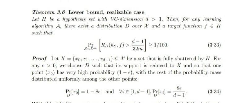 Theorem 3.6 Lower bound, realizable case
Let H be a hypothesis set with VC-dimension d > 1. Then, for any learning
algorithm A, there exist a distribution D over X and a target function f e H
such that
d - 1
Pr
S-Dm
Rp(hs, f) >
2 1/100.
(3.33)
32m
Proof Let X = {r0, 21,...,T4-1} CX be a set that is fully shattered by H. For
any e > 0, we choose D such that its support is reduced to X and so that one
point (ro) has very high probability (1 - e), with the rest of the probability mass
distributed uniformly among the other points:
8e
Prfro] = 1-8e and Vie [1, d- 1], Pra =
(3.34)
%3D
