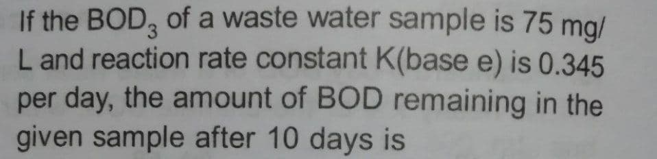 If the BOD, of a waste water sample is 75 mg/
L and reaction rate constant K(base e) is 0.345
per day, the amount of BOD remaining in the
given sample after 10 days is
3.
