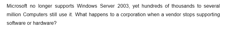 Microsoft no longer supports Windows Server 2003, yet hundreds of thousands to several
million Computers still use it. What happens to a corporation when a vendor stops supporting
software or hardware?