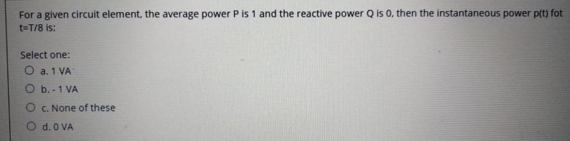 For a given circuit element, the average power P is 1 and the reactive power Q is 0, then the instantaneous power p(t) fot
t=T/8 is:
Select one:
O a. 1 VA
O b.-1 VA
O c. None of these
O d. 0 VA
