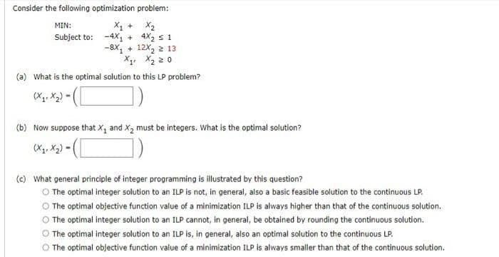 Consider the following optimization problem:
X1 + X2
Subject to: -4X, + 4X2 s 1
-8X, + 12X, 2 13
X4, X2 2 0
MIN:
(a) what is the optimal solution to this LP problem?
(b) Now suppose that X, and X2 must be integers. What is the optimal solution?
(X, X2) -
(c) What general principle of integer programming is illustrated by this question?
O The optimal integer solution to an ILP is not, in general, also a basic feasible solution to the continuous LP.
O The optimal objective function value of a minimization ILP is always higher than that of the continuous solution.
The optimal integer solution to an ILP cannot, in general, be obtained by rounding the continuous solution.
The optimal integer solution to an ILP is, in general, also an optimal solution to the continuous LP.
O The optimal objective function value of a minimization ILP is always smaller than that of the continuous solution.
