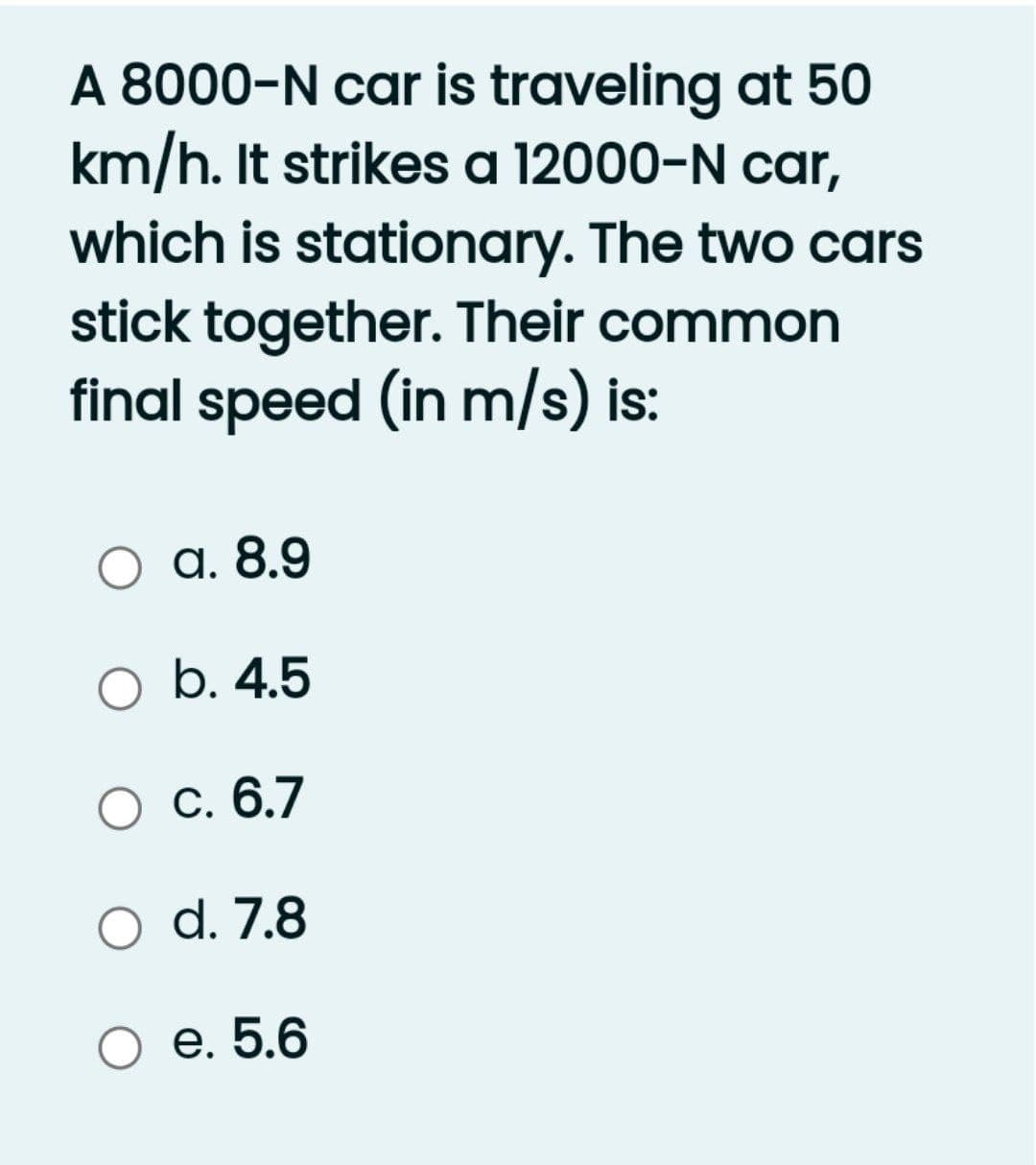 A 8000-N car is traveling at 50
km/h. It strikes a 12000-N car,
which is stationary. The two cars
stick together. Their common
final speed (in m/s) is:
O a. 8.9
O b. 4.5
О с. 6.7
d. 7.8
О е. 5.6
