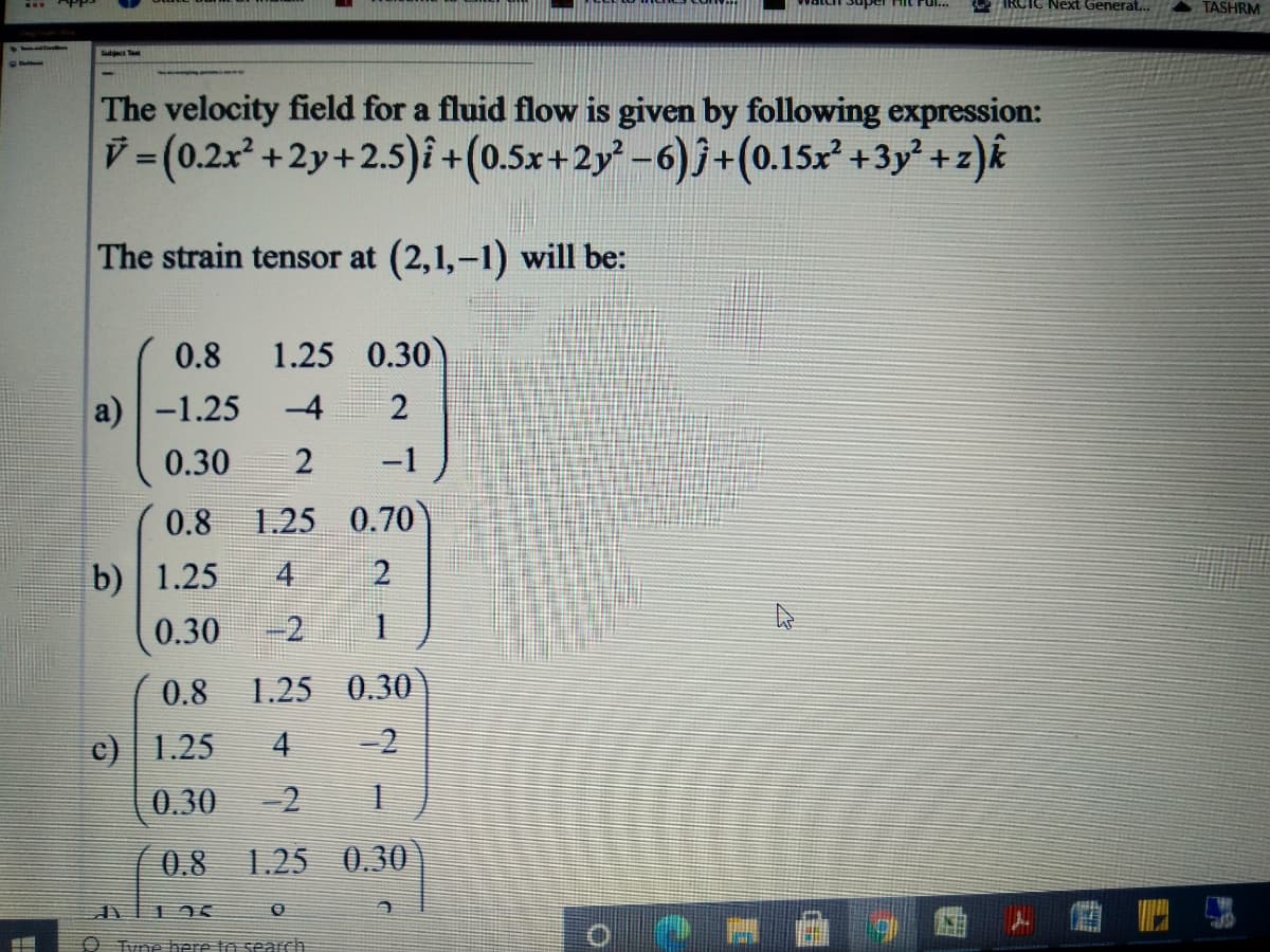 IRCIC Next Generat...
A TASHRM
The velocity field for a fluid flow is given by following expression:
V (0.2x² +2y+2.5)i +(0.5x+2y -6)j+(0.15x +3y + z)k
The strain tensor at (2,1,-1) will be:
0.8
1.25 0.30
a)-1.25
-4
0.30
-1
0.8
1.25 0.70)
b) 1.25
4
2
0.30
-2
0.8
1.25 0.30
c) | 1.25
4
-2
0.30
-2
0.8 1.25 0.30
O Tvne aere to search
