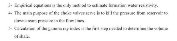 3- Empirical equations is the only method to estimate formation water resistivity.
4- The main purpose of the choke valves serve is to kill the pressure from reservoir to
downstream pressure in the flow lines.
5- Calculation of the gamma ray index is the first step needed to determine the volume
of shale.