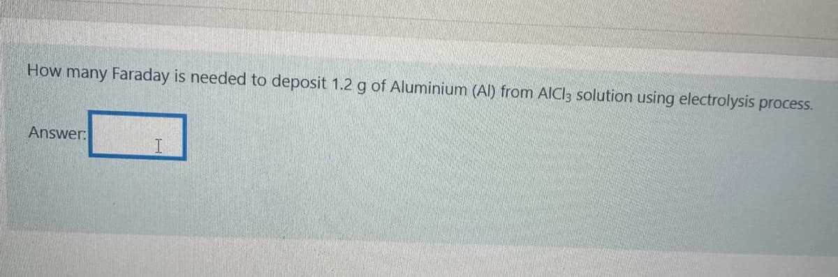 How many Faraday is needed to deposit 1.2 g of Aluminium (Al) from AlCl3 solution using electrolysis process.
Answer:
I