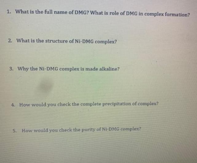 1. What is the full name of DMG? What is role of DMG in complex formation?
2. What is the structure of Ni-DMG complex?
3. Why the Ni-DMG complex is made alkaline?
4. How would you check the complete precipitation of complex?
5. How would you check the purity of Ni-DMG complex?
