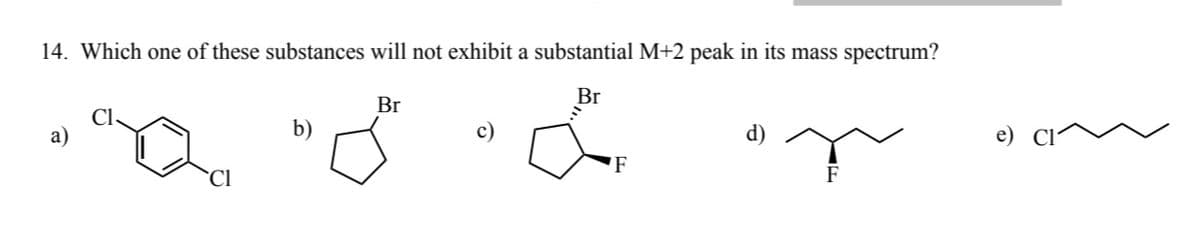 14. Which one of these substances will not exhibit a substantial M+2 peak in its mass spectrum?
Br
á
a)
"Q
Cl
b)
Br
F
d)
F