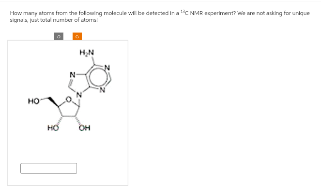 How many atoms from the following molecule will be detected in a 13C NMR experiment? We are not asking for unique
signals, just total number of atoms!
HO
HO
N
H₂N
OH