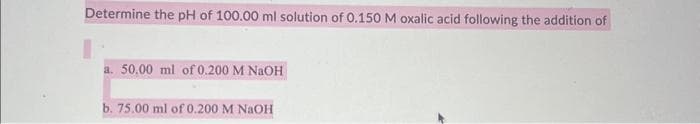 Determine the pH of 100.00 ml solution of 0.150 M oxalic acid following the addition of
a. 50.00 ml of 0.200 M NaOH
b. 75.00 ml of 0.200 M NaOH