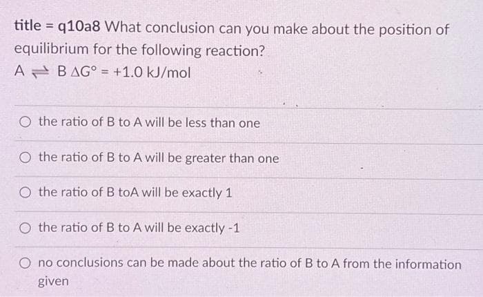 title=q10a8 What conclusion can you make about the position of
equilibrium for the following reaction?
A BAG = +1.0 kJ/mol
the ratio of B to A will be less than one
O the ratio of B to A will be greater than one
O the ratio of B toA will be exactly 1
O the ratio of B to A will be exactly -1
O no conclusions can be made about the ratio of B to A from the information
given