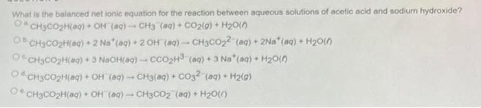 What is the balanced net ionic equation for the reaction between aqueous solutions of acetic acid and sodium hydroxide?
CH3CO₂H(aq) + OH (aq)-CH3 (aq) + CO2(g) + H₂O(0)
Ob CH3CO₂H(aq) + 2 Na* (aq) + 2 OH (aq) → CH3CO₂2 (aq) + 2Na* (aq) + H₂O(0)
OCH3CO₂H(aq) + 3 NaOH(aq)-CCO₂H³ (aq) + 3 Na* (aq) + H₂O(0)
OCH3CO₂H(aq) + OH (aq) → CH3(aq) + CO3²- (aq) + H₂(g)
OCH3CO₂H(aq) + OH (aq)-CH3CO2 (aq) + H₂O(l)