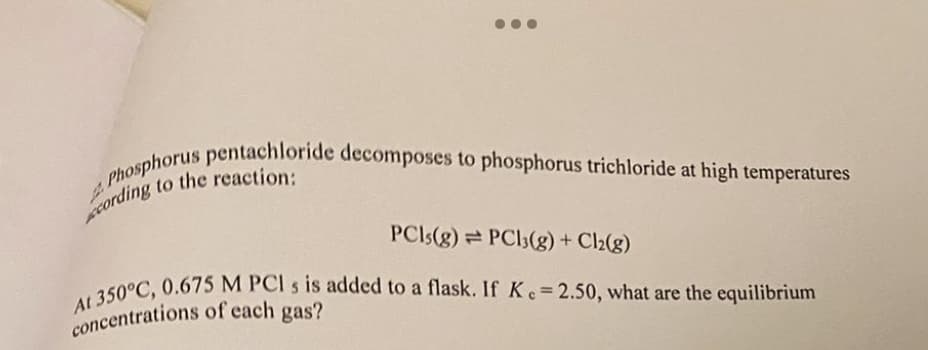 Phosphorus pentachloride decomposes to phosphorus trichloride at high temperatures
cording to the reaction:
PCIs(g) PC13(g) + Cl2(g)
At 350°C, 0.675 M PCI s is added to a flask. If Ke=2.50, what are the equilibrium
concentrations of each gas?