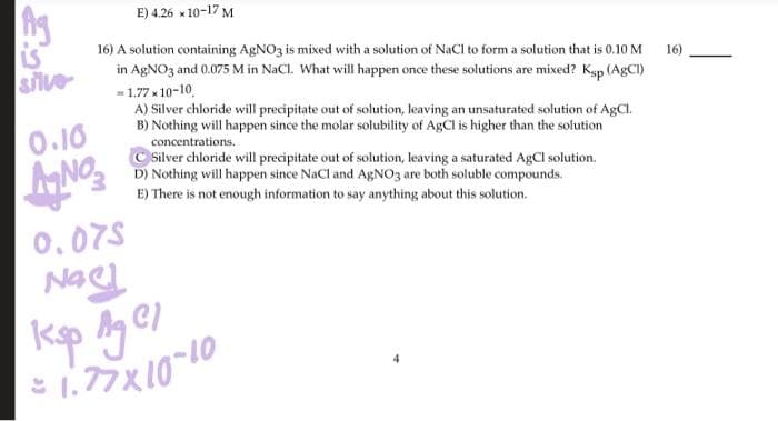 is
silve
0.10
ANO
E) 4.26 x 10-17 M
16) A solution containing AgNO3 is mixed with a solution of NaCl to form a solution that is 0.10 M
in AgNO3 and 0.075 M in NaCl. What will happen once these solutions are mixed? Ksp (AgCI)
= 1.77 × 10-10
A) Silver chloride will precipitate out of solution, leaving an unsaturated solution of AgCl.
B) Nothing will happen since the molar solubility of AgCl is higher than the solution
concentrations.
0.075
Nac!
Silver chloride will precipitate out of solution, leaving a saturated AgCl solution.
D) Nothing will happen since NaCl and AgNO3 are both soluble compounds.
E) There is not enough information to say anything about this solution.
Ksp Ag Cl
1.77 × 10-10
16)