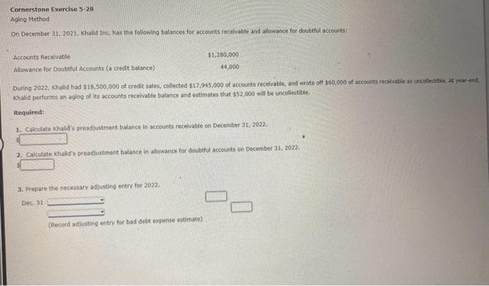 Cornerstone Exercise 5-28
Aging Method
On December 31, 2021, Khalid Inc. has the following balances for accounts receivable and allowance for doubtful accounts:
Accounts Receivable
Allowance for Doubtful Accounts (a credit balance)
During 2022, Khalid had $18,500,000 of credit sales, collected $17.945,000 of accounts receivable, and wrote off $60,000 of accounts receivable as uncollectible. At year-end.
Khalid performs an aging of its accounts receivable balance and estimates that $52,000 will be uncollectible.
Required:
1. Calculate Khalid's preadjustment balance in accounts receivable on December 31, 2022.
$1,280,000
44,000
2. Calculate Khalid's preadjustment balance in allowance for doubtful accounts on December 31, 2022.
3. Prepare the necessary adjusting entry for 2022.
Dec. 31
(Record adjusting entry for bad debt expense estimate)