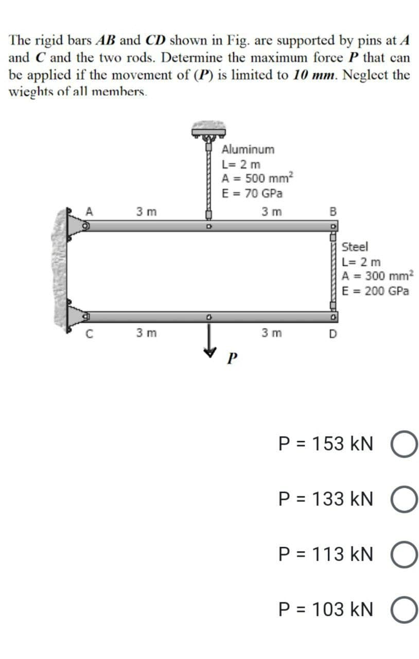 The rigid bars AB and CD shown in Fig. are supported by pins at A
and C and the two rods. Determine the maximum force P that can
be applied if the movement of (P) is limited to 10 mm. Neglect the
wieghts of all members.
Aluminum
L= 2 m
A = 500 mm²
E = 70 GPa
A
3 m
3 m
3 m
C
3 m
0
B
Steel
L= 2 m
A = 300 mm²
E = 200 GPa
0
D
P = 153 KN O
P = 133 KN O
P = 113 KN O
P = 103 KN O