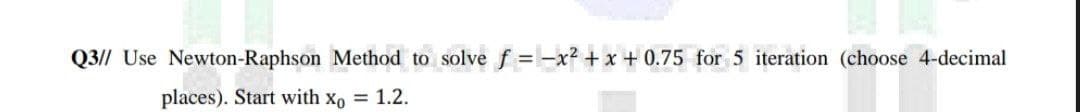 Q3// Use Newton-Raphson Method to solve f = -x²+x+0.75 for 5 iteration (choose 4-decimal
places). Start with Xo = 1.2.