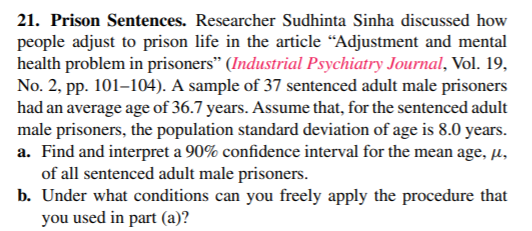 21. Prison Sentences. Researcher Sudhinta Sinha discussed how
people adjust to prison life in the article “Adjustment and mental
health problem in prisoners" (Industrial Psychiatry Journal, Vol. 19,
No. 2, pp. 101–104). A sample of 37 sentenced adult male prisoners
had an average age of 36.7 years. Assume that, for the sentenced adult
male prisoners, the population standard deviation of age is 8.0 years.
a. Find and interpret a 90% confidence interval for the mean age, µ,
of all sentenced adult male prisoners.
b. Under what conditions can you freely apply the procedure that
you used in part (a)?
