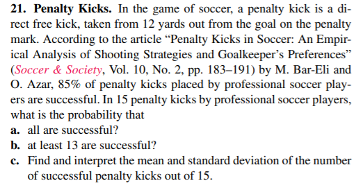 21. Penalty Kicks. In the game of soccer, a penalty kick is a di-
rect free kick, taken from 12 yards out from the goal on the penalty
mark. According to the article “Penalty Kicks in Soccer: An Empir-
ical Analysis of Shooting Strategies and Goalkeeper's Preferences"
(Soccer & Society, Vol. 10, No. 2, pp. 183–191) by M. Bar-Eli and
O. Azar, 85% of penalty kicks placed by professional soccer play-
ers are successful. In 15 penalty kicks by professional soccer players,
what is the probability that
a. all are successful?
b. at least 13 are successful?
c. Find and interpret the mean and standard deviation of the number
of successful penalty kicks out of 15.
