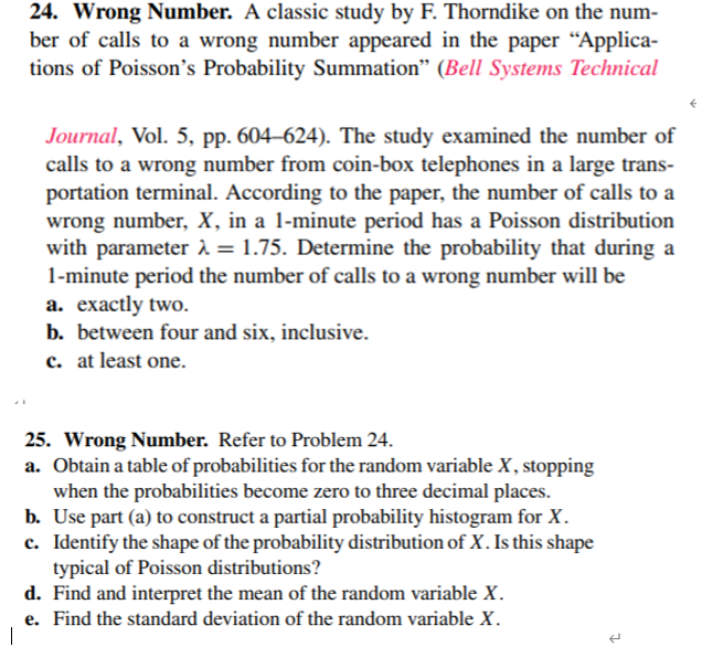 24. Wrong Number. A classic study by F. Thorndike on the num-
ber of calls to a wrong number appeared in the paper “Applica-
tions of Poisson's Probability Summation" (Bell Systems Technical
Journal, Vol. 5, pp. 604–624). The study examined the number of
calls to a wrong number from coin-box telephones in a large trans-
portation terminal. According to the paper, the number of calls to a
wrong number, X, in a 1-minute period has a Poisson distribution
with parameter ì = 1.75. Determine the probability that during a
1-minute period the number of calls to a wrong number will be
а. ехаctly two.
b. between four and six, inclusive.
c. at least one.
25. Wrong Number. Refer to Problem 24.
a. Obtain a table of probabilities for the random variable X, stopping
when the probabilities become zero to three decimal places.
b. Use part (a) to construct a partial probability histogram for X.
c. Identify the shape of the probability distribution of X. Is this shape
typical of Poisson distributions?
d. Find and interpret the mean of the random variable X.
e. Find the standard deviation of the random variable X.
