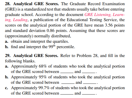 28. Analytical GRE Scores. The Graduate Record Examination
(GRE) is a standardized test that students usually take before entering
graduate school. According to the document GRE Listening, Learn-
ing, Leading, a publication of the Educational Testing Service, the
scores on the analytical portion of the GRE have mean 3.56 points
and standard deviation 0.86 points. Assuming that these scores are
(approximately) normally distributed,
a. obtain and interpret the quartiles.
b. find and interpret the 99th percentile.
29. Analytical GRE Scores. Refer to Problem 28, and fill in the
following blanks.
a. Approximately 68% of students who took the analytical portion
of the GRE scored between.
-and .
b. Approximately 95% of students who took the analytical portion
of the GRE scored between
and .
c. Approximately 99.7% of students who took the analytical portion
of the GRE scored between
and .
