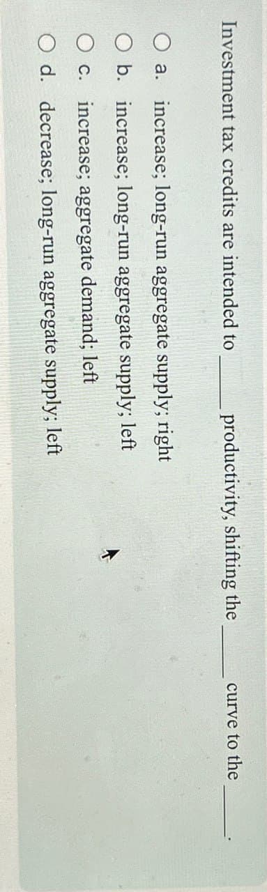 Investment tax credits are intended to
productivity, shifting the
curve to the
a. increase; long-run aggregate supply; right
O b. increase; long-run aggregate supply; left
○ c. increase; aggregate demand; left
O d. decrease; long-run aggregate supply; left