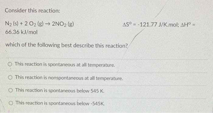 Consider this reaction:
N2 (s) + 2 O2 (g) → 2NO2 (g)
AS° = -121.77 J/K.mol; AH° =
%3D
66.36 kJ/mol
which of the following best describe this reaction?
O This reaction is spontaneous at all temperature.
O This reaction is nonspontaneous at all temperature.
O This reaction is spontaneous below 545 K.
O This reaction is spontaneous below -545K.
