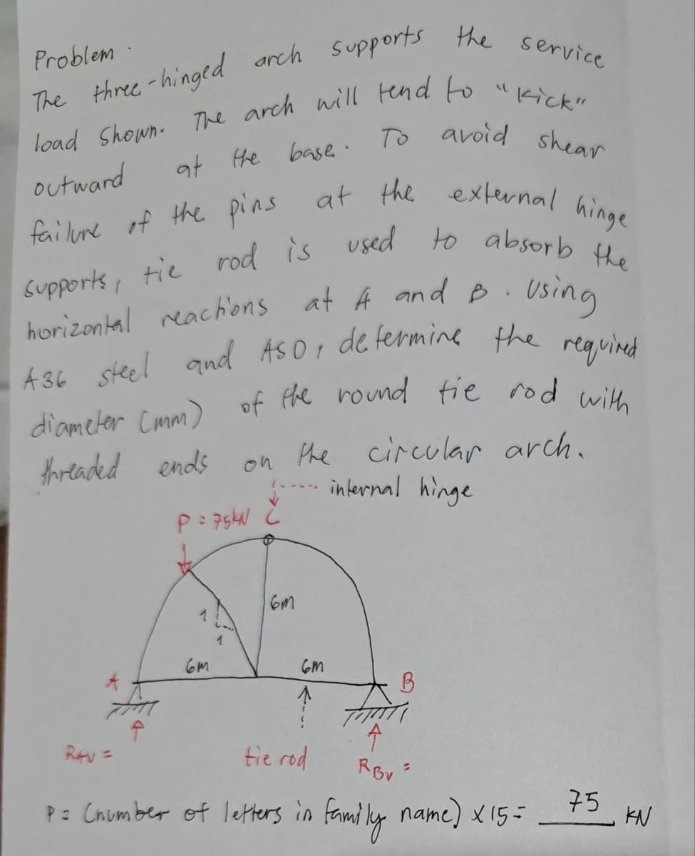 The three-hinged arch supports the service
load Shown. The arch will end to "Kick"
at the base. To avoid shear
outward
failure of the pins at the external hinge
Supports, tie rod is used to absorb the
horizontal reactions at A and B
using
A36 steel and ASO, determine the required
of the round tie rod with
the circular arch.
internal hinge
Problem
diameter (mm)
threaded ends
P = 75KN
RAV =
6m
1
6m
ст
↑
B
A
tie rod
RBV
P = (number of letters in family name) x 15 =
.
S
75
KN