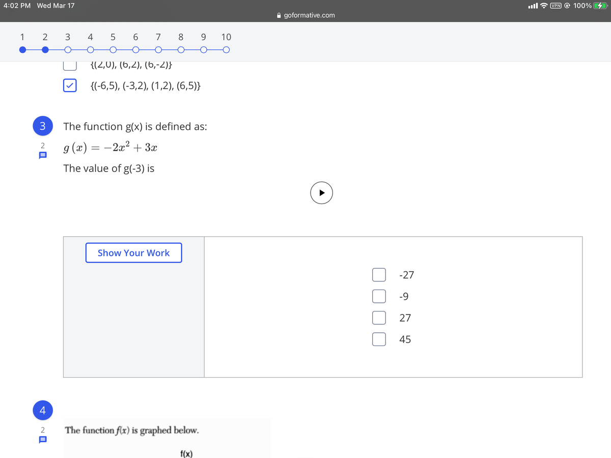 4:02 PM Wed Mar 17
VPN @ 100%
A goformative.com
1 2
3
4 5 6 7 8 9 10
{(2,0), (6,2), (6,-2)}
{(-6,5), (-3,2), (1,2), (6,5)}
3
The function g(x) is defined as:
g (x) = –2x² + 3x
2
The value of g(-3) is
Show Your Work
-27
-9
27
45
4
The function flx) is graphed below.
f(x)
