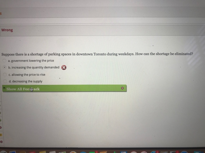 S
Wrong
Suppose there is a shortage of parking spaces in downtown Toronto during weekdays. How can the shortage be eliminated?
a. government lowering the price
b. increasing the quantity demanded
c. allowing the price to rise
d. decreasing the supply
Show All Feed ack
1