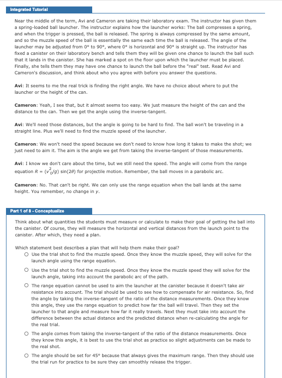 Integrated Tutorial
Near the middle of the term, Avi and Cameron are taking their laboratory exam. The instructor has given them
a spring-loaded ball launcher. The instructor explains how the launcher works: The ball compresses a spring,
and when the trigger is pressed, the ball is released. The spring is always compressed by the same amount,
and so the muzzle speed of the ball is essentially the same each time the ball is released. The angle of the
launcher may be adjusted from 0° to 90°, where 0° is horizontal and 90° is straight up. The instructor has
fixed a canister on their laboratory bench and tells them they will be given one chance to launch the ball such
that it lands in the canister. She has marked a spot on the floor upon which the launcher must be placed.
Finally, she tells them they may have one chance to launch the ball before the "real" test. Read Avi and
Cameron's discussion, and think about who you agree with before you answer the questions.
Avi: It seems to me the real trick is finding the right angle. We have no choice about where to put the
launcher or the height of the can.
Cameron: Yeah, I see that, but it almost seems too easy. We just measure the height of the can and the
distance to the can. Then we get the angle using the inverse-tangent.
Avi: We'll need those distances, but the angle is going to be hard to find. The ball won't be traveling in a
straight line. Plus we'll need to find the muzzle speed of the launcher.
Cameron: We won't need the speed because we don't need to know how long it takes to make the shot; we
just need to aim it. The aim is the angle we get from taking the inverse-tangent of those measurements.
Avi: I know we don't care about the time, but we still need the speed. The angle will come from the range
equation R = (v9) sin(20) for projectile motion. Remember, the ball moves in a parabolic arc.
Cameron: No. That can't be right. We can only use the range equation when the ball lands at the same
height. You remember, no change in y.
Part 1 of 8 - Conceptualize
Think about what quantities the students must measure or calculate to make their goal of getting the ball into
the canister. Of course, they will measure the horizontal and vertical distances from the launch point to the
canister. After which, they need a plan.
Which statement best describes a plan that will help them make their goal?
O Use the trial shot to find the muzzle speed. Once they know the muzzle speed, they will solve for the
launch angle using the range equation.
O Use the trial shot to find the muzzle speed. Once they know the muzzle speed they will solve for the
launch angle, taking into account the parabolic arc of the path.
O The range equation cannot be used to aim the launcher at the canister because it doesn't take air
resistance into account. The trial should be used to see how to compensate for air resistance. So, find
the angle by taking the inverse-tangent of the ratio of the distance measurements. Once they know
this angle, they use the range equation to predict how far the ball will travel. Then they set the
launcher to that angle and measure how far it really travels. Next they must take into account the
difference between the actual distance and the predicted distance when re-calculating the angle for
the real trial.
O The angle comes from taking the inverse-tangent of the ratio of the distance measurements. Once
they know this angle, it is best to use the trial shot as practice so slight adjustments can be made to
the real shot.
O The angle should be set for 45° because that always gives the maximum range. Then they should use
the trial run for practice to be sure they can smoothly release the trigger.
