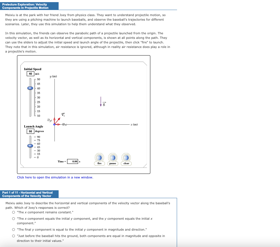 Prelecture Exploration: Velocity
Components in Projectile Motion
Meixiu is at the park with her friend Joey from physics class. They want to understand projectile motion, so
they are using a pitching machine to launch baseballs, and observe the baseball's trajectories for different
scenarios. Later, they use this simulation to help them understand what they observed.
In this simulation, the friends can observe the parabolic path of a projectile launched from the origin. The
velocity vector, as well as its horizontal and vertical components, is shown at all points along the path. They
can use the sliders to adjust the initial speed and launch angle of the projectile, then click "fire" to launch.
They note that in this simulation, air resistance is ignored, although in reality air resistance does play a role in
a projectile's motion.
Initial Speed
40
m/s
y (m)
50
45
40
35
30
25
20
15
V,
10
Vyi
x (m)
Launch Angle
50 degrees
90
75
60
15
Time -
0.00
fire
pause
clear
Click here to open the simulation in a new window.
Part 1 of 11 - Horizontal and Vertical
Components of the Velocity Vector
Meixiu asks Joey to describe the horizontal and vertical components of the velocity vector along the baseball's
path. Which of Joey's responses is correct?
O The x component remains constant."
O The x component equals the initial y component, and the y component equals the initial x
component."
O The final y component is equal to the initial y component in magnitude and direction."
O "Just before the baseball hits the ground, both components are equal in magnitude and opposite in
direction to their initial values."
luuluuluuluuluuluuluuluul
