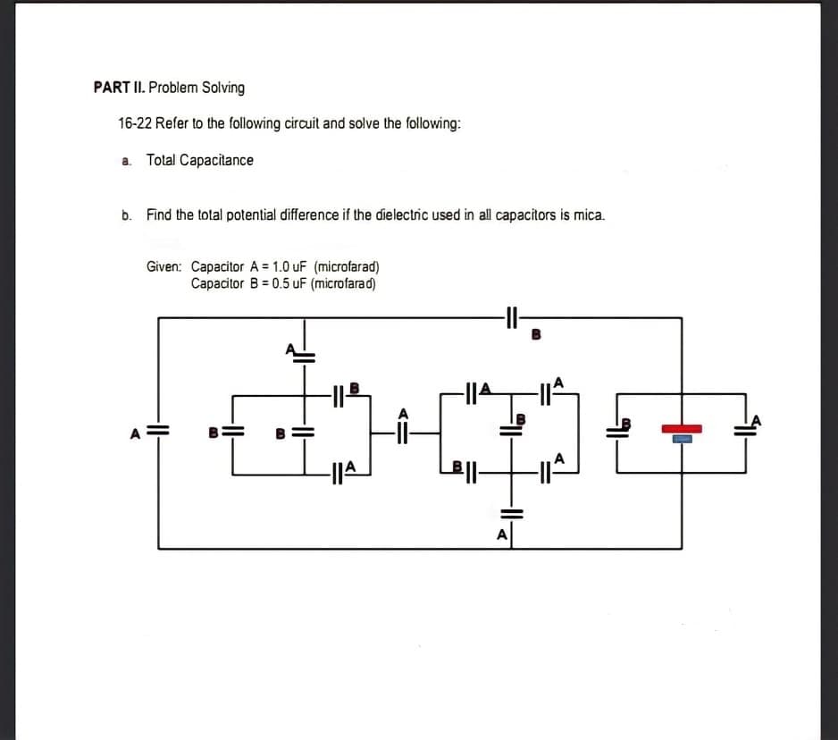 PART II. Problem Solving
16-22 Refer to the following circuit and solve the following:
a. Tolal Capacitance
b. Find the tolal potential difference if the dielectric used in all capacitors is mica.
Given: Capacitor A = 1.0 uF (microfarad)
Capacitor B = 0.5 uF (microfarad)
I-
