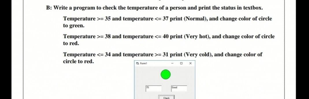 B: Write a program to check the temperature of a person and print the status in textbox.
Temperature >= 35 and temperature <= 37 print (Normal), and change color of circle
to green.
Temperature >= 38 and temperature <= 40 print (Very hot), and change color of circle
to red.
Temperature <= 34 and temperature >= 31 print (Very cold), and change color of
circle to red.
S Formt
Check
