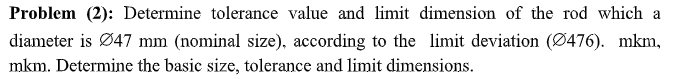 Problem (2): Determine tolerance value and limit dimension of the rod which a
diameter is Ø47 mm (nominal size), according to the limit deviation (Ø476). mkm,
mkm. Determine the basic size, tolerance and limit dimensions.
