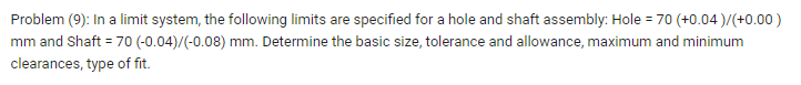 Problem (9): In a limit system, the following limits are specified for a hole and shaft assembly: Hole = 70 (+0.04 )/(+0.00)
mm and Shaft = 70 (-0.04)/(-0.08) mm. Determine the basic size, tolerance and allowance, maximum and minimum
clearances, type of fit.
