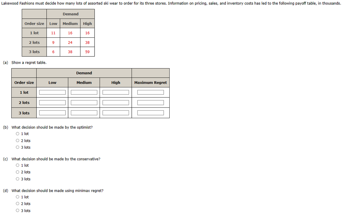 Lakewood Fashions must decide how many lots of assorted ski wear to order for its three stores. Information on pricing, sales, and inventory costs has led to the following payoff table, in thousands.
Demand
Order size Low Medium High
1 lot
2 lots
3 lots
(a) Show a regret table.
1 lot
Order size
2 lots
3 lots
11
9
6
Low
16
24
38
16
38
59
Demand
Medium
(b) What decision should be made by the optimist?
O 1 lot
O 2 lots
O 3 lots
(c) What decision should be made by the conservative?
O 1 lot
O 2 lots
O 3 lots
(d) What decision should be made using minimax regret?
O 1 lot
O 2 lots
O 3 lots
High
Maximum Regret