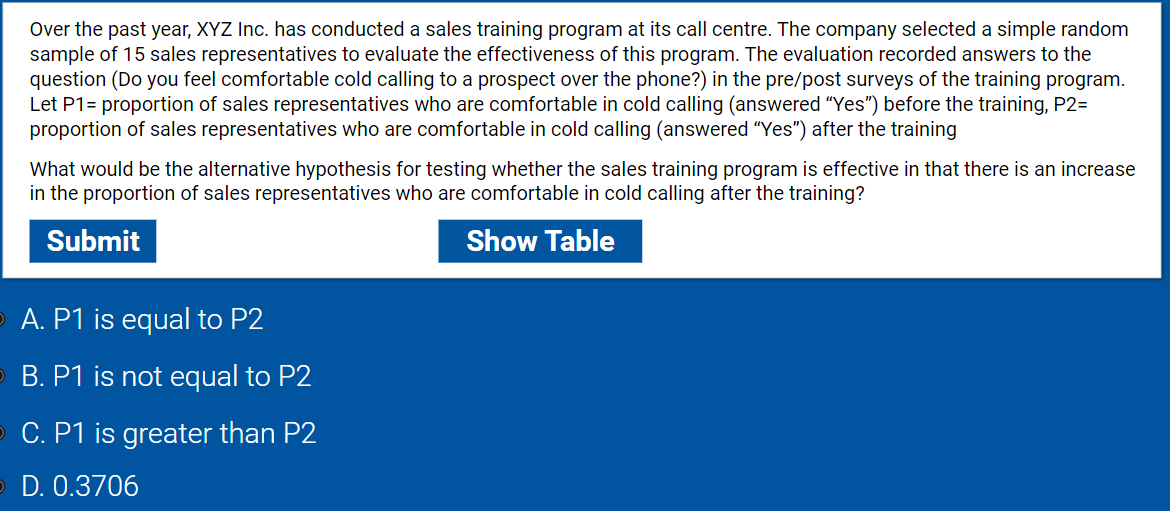 Over the past year, XYZ Inc. has conducted a sales training program at its call centre. The company selected a simple random
sample of 15 sales representatives to evaluate the effectiveness of this program. The evaluation recorded answers to the
question (Do you feel comfortable cold calling to a prospect over the phone?) in the pre/post surveys of the training program.
Let P1= proportion of sales representatives who are comfortable in cold calling (answered "Yes") before the training, P2=
proportion of sales representatives who are comfortable in cold calling (answered "Yes") after the training
What would be the alternative hypothesis for testing whether the sales training program is effective in that there is an increase
in the proportion of sales representatives who are comfortable in cold calling after the training?
Submit
Show Table
A. P1 is equal to P2
B. P1 is not equal to P2
C. P1 is greater than P2
D. 0.3706