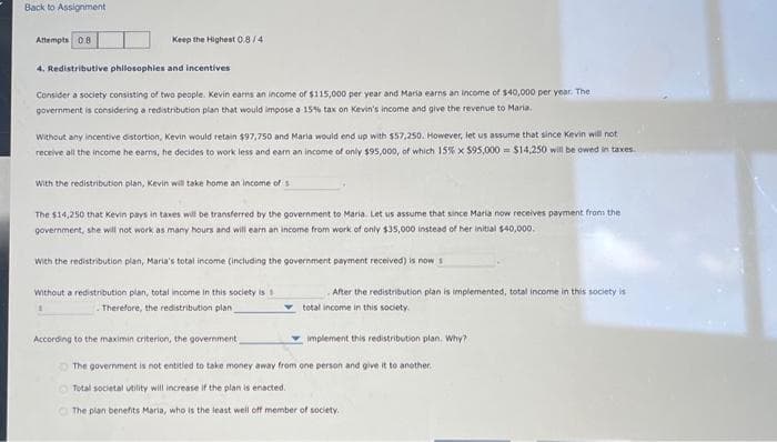 Back to Assignment
Attempts 0.8
Keep the Highest 0.8/41
4. Redistributive philosophies and incentives
Consider a society consisting of two people. Kevin earns an income of $115,000 per year and Maria earns an income of $40,000 per year. The
government is considering a redistribution plan that would impose a 15% tax on Kevin's income and give the revenue to Maria.
Without any incentive distortion, Kevin would retain $97,750 and Maria would end up with $57,250. However, let us assume that since Kevin will not
receive all the income he earns, he decides to work less and earn an income of only $95,000, of which 15% x $95,000 $14,250 will be owed in taxes.
With the redistribution plan, Kevin will take home an income of s
The $14,250 that Kevin pays in taxes will be transferred by the government to Maria. Let us assume that since Maria now receives payment from the
government, she will not work as many hours and will earn an income from work of only $35,000 instead of her initial $40,000.
With the redistribution plan, Maria's total income (including the government payment received) is now s
Without a redistribution plan, total income in this society is 1
1
Therefore, the redistribution plan
According to the maximin criterion, the government
After the redistribution plan is implemented, total income in this society is
total income in this society.
implement this redistribution plan. Why?
The government is not entitled to take money away from one person and give it to another.
Total societal utility will increase if the plan is enacted.
The plan benefits Maria, who is the least well off member of society.