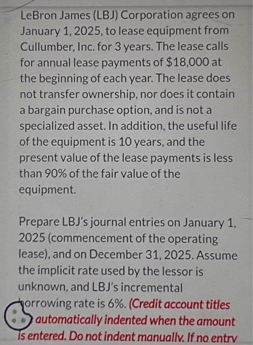 LeBron James (LBJ) Corporation agrees on
January 1, 2025, to lease equipment from
Cullumber, Inc. for 3 years. The lease calls
for annual lease payments of $18,000 at
the beginning of each year. The lease does
not transfer ownership, nor does it contain
a bargain purchase option, and is not a
specialized asset. In addition, the useful life
of the equipment is 10 years, and the
present value of the lease payments is less
than 90% of the fair value of the
equipment.
Prepare LBJ's journal entries on January 1,
2025 (commencement of the operating
lease), and on December 31, 2025. Assume
the implicit rate used by the lessor is
unknown, and LBJ's incremental
Horrowing rate is 6%. (Credit account titles
automatically indented when the amount
is entered. Do not indent manually. If no entrv