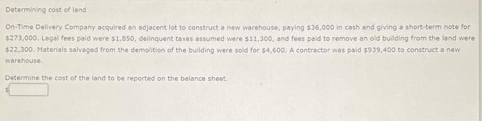 Determining cost of land
On-Time Delivery Company acquired an adjacent lot to construct a new warehouse, paying $36,000 in cash and giving a short-term note for
$273,000. Legal fees paid were $1,850, delinquent taxes assumed were $11,300, and fees paid to remove an old building from the land were
$22,300. Materials salvaged from the demolition of the building were sold for $4,600. A contractor was paid $939,400 to construct a new
warehouse.
Determine the cost of the land to be reported on the balance sheet.