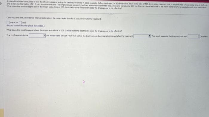 Adinical trial was conducted to test the effectiveness of a drug for treating insomnia in older subjects Before treatment, 14 stjects had a mean wake time of 105.0 min. After treatment, the 14 subjects had c
and a standard deviation of 21.7 min. Assume that the 14 sample values appear to be from a normally distributed population and construct a 99% confidence interval estimate o
What does the result suggest about the mean wake time of t 50 min beture the treatment? Does the drug appear to be effective?
Construct the 90% confidence interval estimate of the mean wake time for a population with the treatment
(Round to one decimal place as needed)
What does the result suggest about the mean wake time of 105.0 min before the treatment? Does the drug appear to be effective?
The confidence interval
of 105.0 min before the treatment, so the means before and after the treatment
This result suggests that the dog treatment
we ime of 957IN
ang treatments